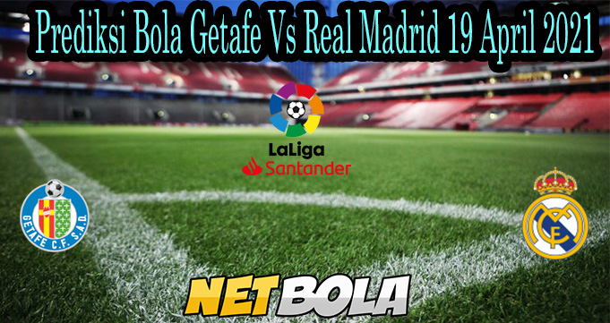 Prediksi Bola Getafe Vs Real Madrid 19 April 2021