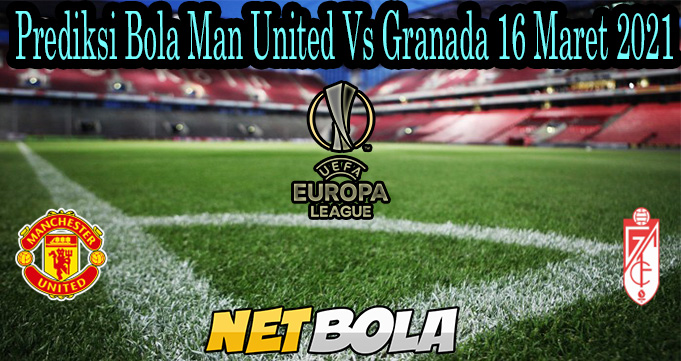 Prediksi Bola Man United Vs Granada 16 Maret 2021