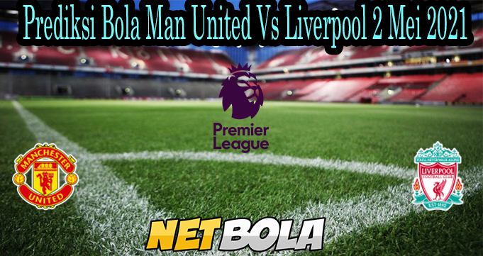 Prediksi Bola Man United Vs Liverpool 2 Mei 2021