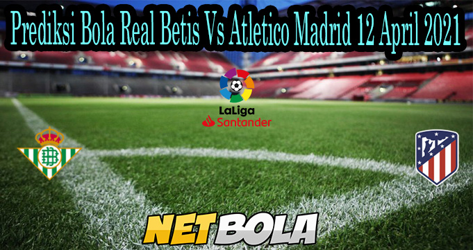 Prediksi Bola Real Betis Vs Atletico Madrid 12 April 2021