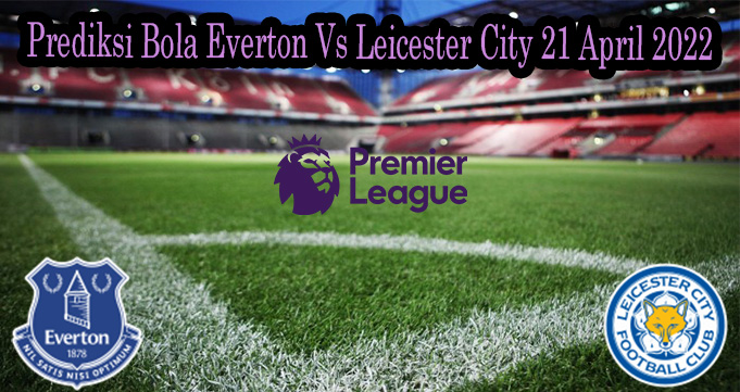 Prediksi Bola Everton Vs Leicester City 21 April 2022