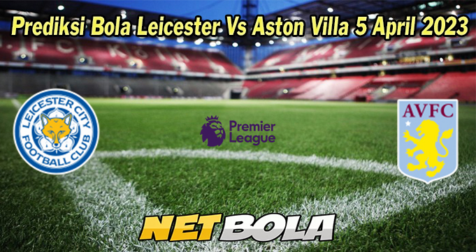 Prediksi Bola Leicester Vs Aston Villa 5 April 2023