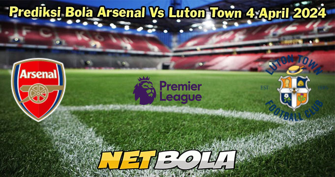 Prediksi Bola Arsenal Vs Luton Town 4 April 2024