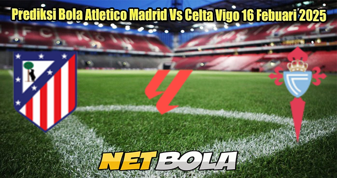 Prediksi Bola Atletico Madrid Vs Celta Vigo 16 Febuari 2025